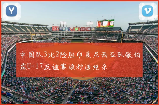 中国队3比2险胜印度尼西亚队张伯霖U-17友谊赛读秒造绝杀