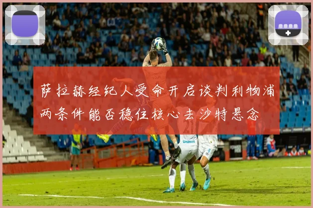 萨拉赫经纪人受命开启谈判利物浦两条件能否稳住核心去沙特悬念
