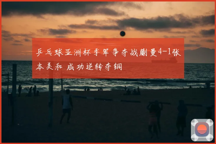 乒乓球亚洲杯季军争夺战蒯曼4-1张本美和 成功逆转夺铜