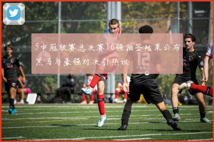 5中冠联赛总决赛16强抽签结果公布黑马与豪强对决引热议