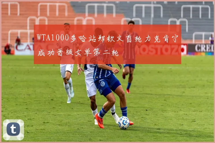 WTA1000多哈站郑钦文首轮力克肯宁成功晋级女单第二轮