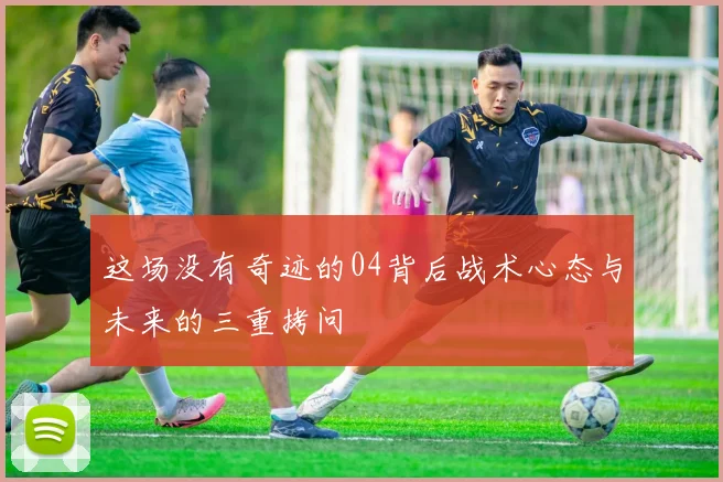 这场没有奇迹的04背后战术心态与未来的三重拷问
