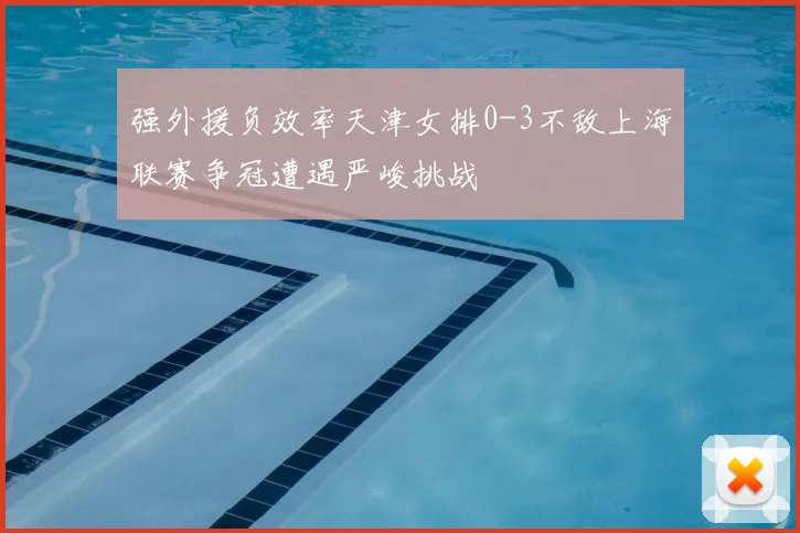 强外援负效率天津女排0-3不敌上海联赛争冠遭遇严峻挑战