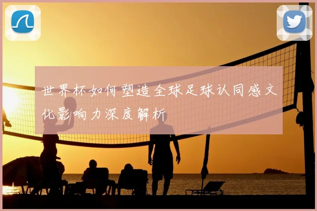 世界杯如何塑造全球足球认同感文化影响力深度解析