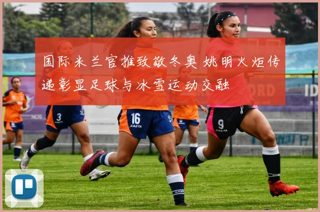 国际米兰官推致敬冬奥 姚明火炬传递彰显足球与冰雪运动交融