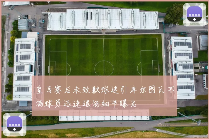 皇马赛后未致歉球迷引库尔图瓦不满球员迅速退场细节曝光