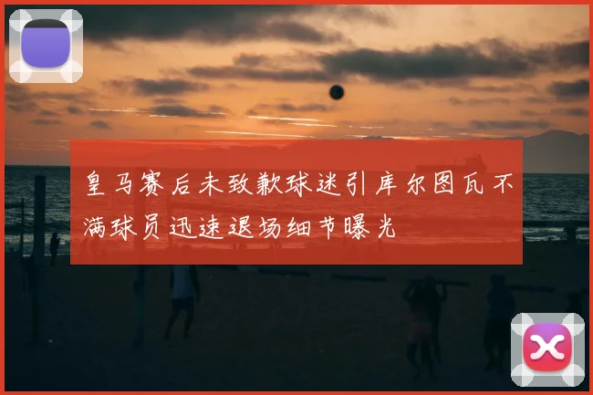 皇马赛后未致歉球迷引库尔图瓦不满球员迅速退场细节曝光