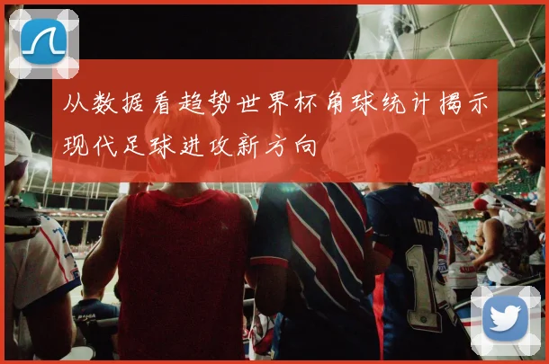 从数据看趋势世界杯角球统计揭示现代足球进攻新方向