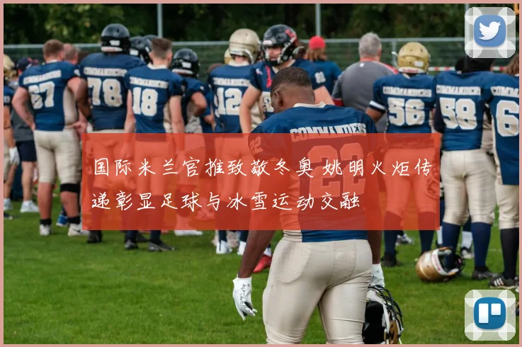 国际米兰官推致敬冬奥 姚明火炬传递彰显足球与冰雪运动交融