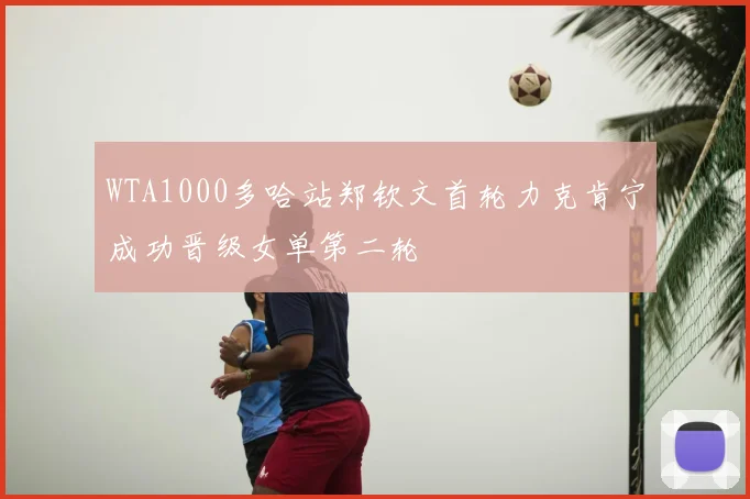 WTA1000多哈站郑钦文首轮力克肯宁成功晋级女单第二轮